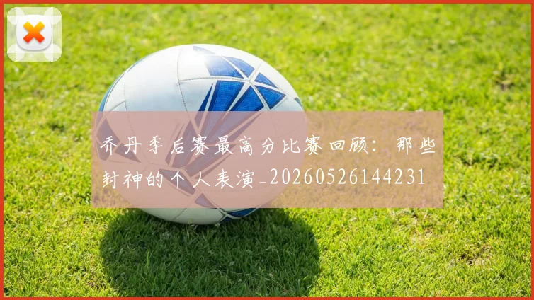 乔丹季后赛最高分比赛回顾：那些封神的个人表演_20260526144231