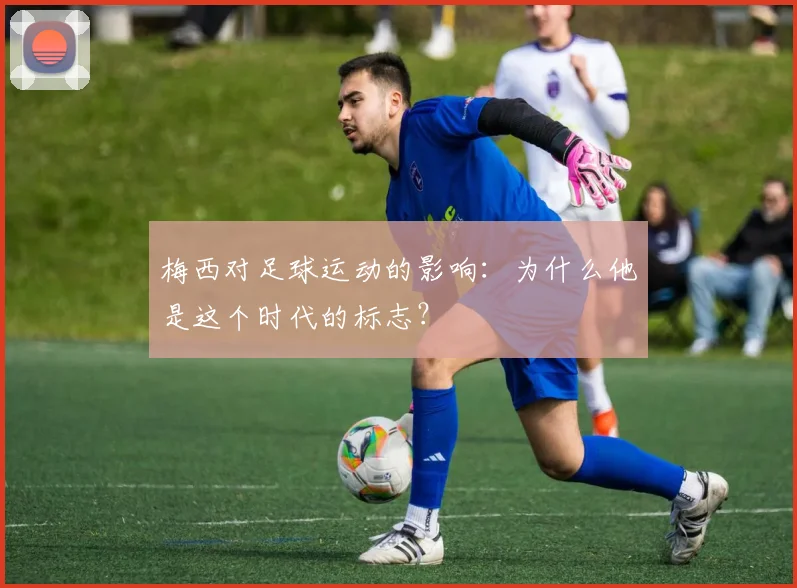 梅西对足球运动的影响:为什么他是这个时代的标志?