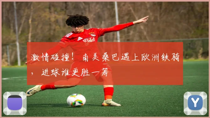 激情碰撞！南美桑巴遇上欧洲铁骑，进球谁更胜一筹