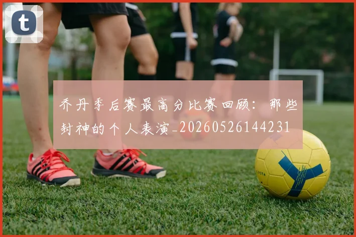 乔丹季后赛最高分比赛回顾:那些封神的个人表演_20260526144231
