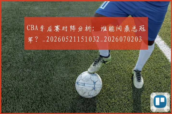 CBA季后赛对阵分析：谁能问鼎总冠军？_20260521151032_20260702035741