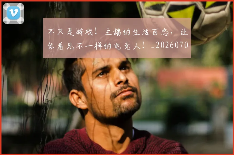 不只是游戏!主播的生活百态,让你看见不一样的电竞人!_20260702174506