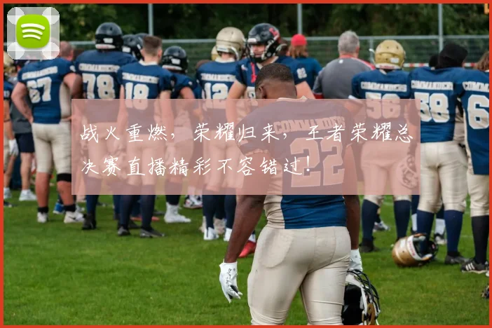 战火重燃，荣耀归来，王者荣耀总决赛直播精彩不容错过！