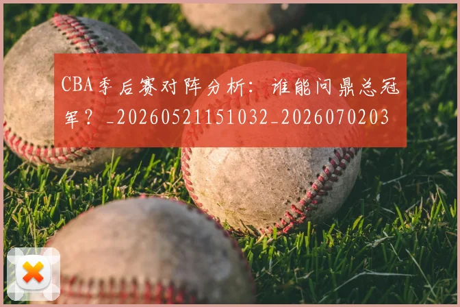 CBA季后赛对阵分析：谁能问鼎总冠军？_20260521151032_20260702035741
