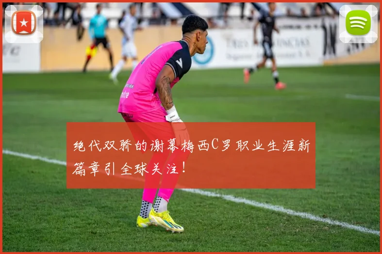 绝代双骄的谢幕梅西C罗职业生涯新篇章引全球关注!