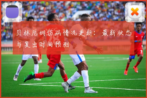 贝林厄姆伤病情况更新:最新状态与复出时间预测