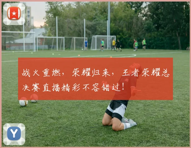 战火重燃，荣耀归来，王者荣耀总决赛直播精彩不容错过！