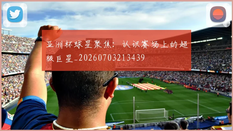 亚洲杯球星聚焦：认识赛场上的超级巨星_20260703213439