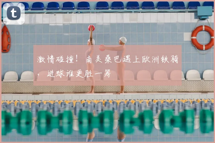 激情碰撞！南美桑巴遇上欧洲铁骑，进球谁更胜一筹