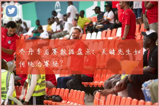 乔丹季后赛数据盘点：关键先生如何统治赛场？