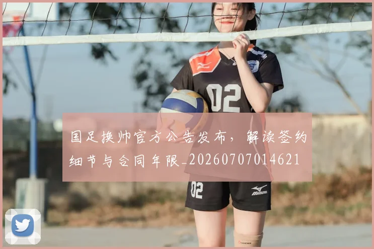国足换帅官方公告发布，解读签约细节与合同年限_20260707014621