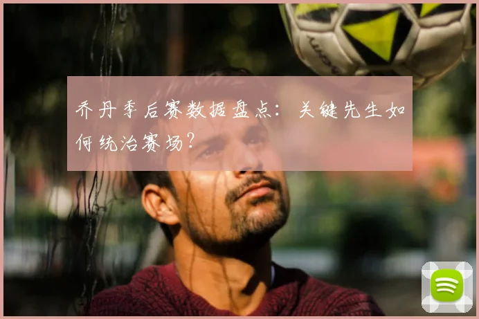 乔丹季后赛数据盘点:关键先生如何统治赛场?